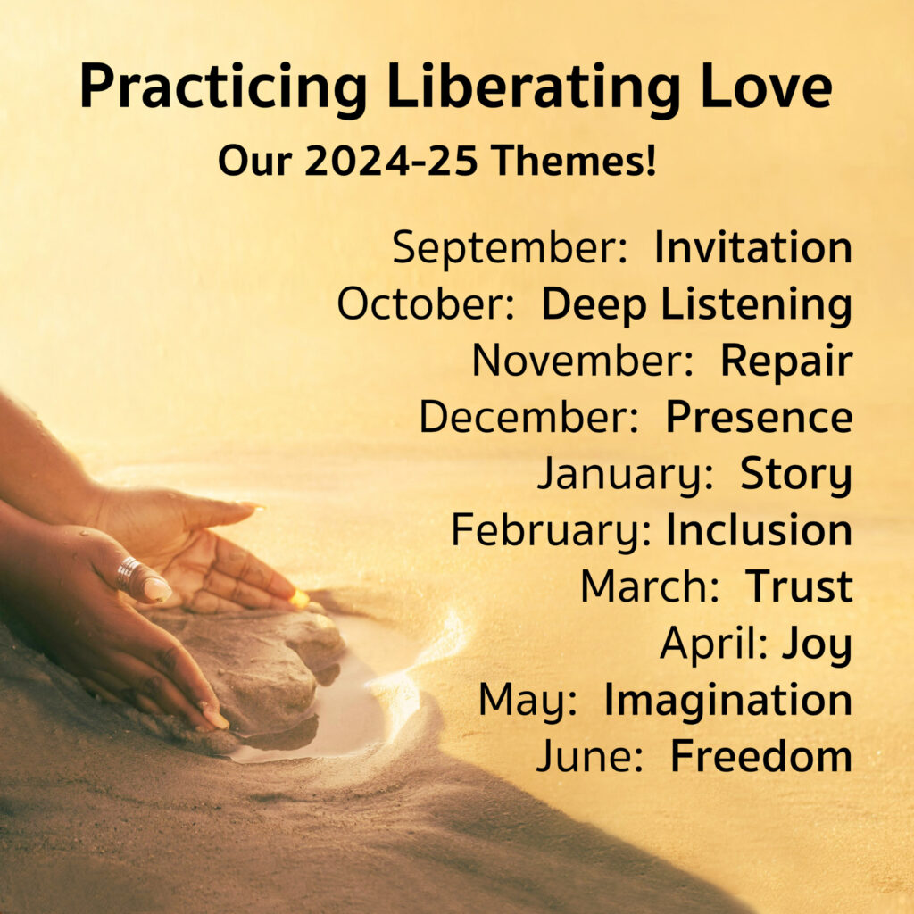 This Year's Themes
September: Invitation
October: Deep Listening
November: Repair
December: Presence
January: Story
February: Inclusion
March: Trust
April: Joy
May: Imagination
June: Freedom